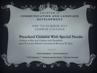 CHAPTE R 10
COMMUNICA TION A ND LA NGUA GE
DEVELOPMENT
EDS 702 -SUMMER 2013
L E HMAN COL L E G E
Presented by:
Gloria Rodriguez * Yessenia Rosario
* Phil Cabasino * Arianny savinon-Perez * Renuka Persaud
Preschool Children With Special Needs:
Children at Risk and Children with Disabilities
Janet W. Lerner, Barbara Lowenthat & Rosemay W. Egan
 