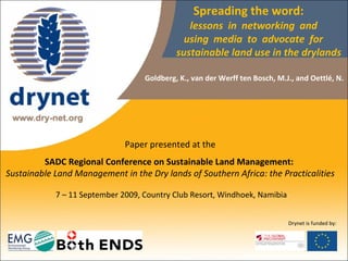 Spreading the word:    lessons  in  networking  and    using  media  to  advocate  for    sustainable land use in the drylands Paper presented at the  SADC Regional Conference on Sustainable Land Management:  Sustainable Land Management in the Dry lands of Southern Africa: the Practicalities  7 – 11 September 2009, Country Club Resort, Windhoek, Namibia Goldberg, K.,  van der Werff ten Bosch, M.J., and Oettlé,   N.  Drynet is funded by: 