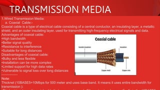 TRANSMISSION MEDIA
1.Wired Transmission Media:
a. Coaxial Cable:-
Coaxial cable is a type of electrical cable consisting of a central conductor, an insulating layer, a metallic
shield, and an outer insulating layer, used for transmitting high-frequency electrical signals and data.
Advantages of coaxial cable:
•High bandwidth
•Better signal quality
•Resistance to interference
•Suitable for long distances
Disadvantages of coaxial cable:
•Bulky and less flexible
•Installation can be more complex
•Limited support for high data rates
•Vulnerable to signal loss over long distances
------------
Note:
Thicknet (10BASE5=10Mbps for 500 meter and uses base band. It means it uses entire bandwidth for
transmission ):
 