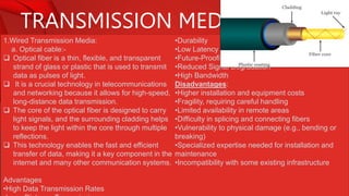 TRANSMISSION MEDIA
1.Wired Transmission Media:
a. Optical cable:-
 Optical fiber is a thin, flexible, and transparent
strand of glass or plastic that is used to transmit
data as pulses of light.
 It is a crucial technology in telecommunications
and networking because it allows for high-speed,
long-distance data transmission.
 The core of the optical fiber is designed to carry
light signals, and the surrounding cladding helps
to keep the light within the core through multiple
reflections.
 This technology enables the fast and efficient
transfer of data, making it a key component in the
internet and many other communication systems.
Advantages
•High Data Transmission Rates
•Durability
•Low Latency
•Future-Proofing
•Reduced Signal Degradation
•High Bandwidth
Disadvantages:
•Higher installation and equipment costs
•Fragility, requiring careful handling
•Limited availability in remote areas
•Difficulty in splicing and connecting fibers
•Vulnerability to physical damage (e.g., bending or
breaking)
•Specialized expertise needed for installation and
maintenance
•Incompatibility with some existing infrastructure
 