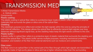 TRANSMISSION MEDIA
1.Wired Transmission Media:
a. Optical cable:-
Components:
Plastic coating:
The plastic coating in optical fiber refers to a protective layer made of plastic (often acrylate or polymer
materials) that surrounds the glass or silica core of the optical fiber.
Cladding:
The cladding's purpose is to reflect and contain the light signals within the core by using the principle of
total internal reflection. This design allows the optical fiber to efficiently transmit light signals over long
distances without significant signal loss, as the cladding helps keep the light waves confined to the core.
Plastic buffer:-
A plastic buffer in optical fiber refers to a protective layer of plastic material that surrounds the cladding and
core of the optical fiber. This plastic buffer serves multiple purposes, including mechanical protection,
insulation, and isolation of the fiber from external elements such as moisture and contaminants.
Fiber core:-
The fiber core in an optical fiber is the central part of the fiber through which light signals are transmitted. It
is typically made of high-purity glass or silica and has a higher refractive index than the surrounding
 