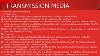 TRANSMISSION MEDIA
1.Wireless Transmission Media:
a. Radio wave
 A radio wave is a type of electromagnetic wave used in wireless communication.
 It is a form of energy that travels through the air, space, or other mediums.
 Radio waves have longer wavelengths and lower frequencies than visible light, and they are used for
various purposes, including broadcasting radio and television signals, wireless communication (like Wi-
Fi and cell phones), and radar systems.
 They can carry information by modulating their amplitude, frequency, or phase and are an essential part
of modern wireless technology.
Microwave:-
 In networking, "microwave" typically refers to microwave communication, which is a method of
transmitting data wirelessly using microwave radio signals.
 This technology involves the use of high-frequency electromagnetic waves in the microwave range,
usually in the gigahertz (GHz) frequency range.
 Microwave communication is commonly used for point-to-point communication links between network
nodes, such as buildings, cell towers, or data centers.
 It offers high data transmission rates and low latency, making it suitable for backhaul connections and
providing connectivity in situations where laying physical cables is challenging or impractical.
 