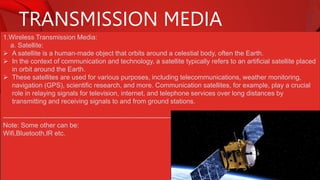 TRANSMISSION MEDIA
1.Wireless Transmission Media:
a. Satellite:
 A satellite is a human-made object that orbits around a celestial body, often the Earth.
 In the context of communication and technology, a satellite typically refers to an artificial satellite placed
in orbit around the Earth.
 These satellites are used for various purposes, including telecommunications, weather monitoring,
navigation (GPS), scientific research, and more. Communication satellites, for example, play a crucial
role in relaying signals for television, internet, and telephone services over long distances by
transmitting and receiving signals to and from ground stations.
-----------------------------------------------------------------------------
Note: Some other can be:
Wifi,Bluetooth,IR etc.
 