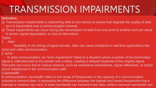 TRANSMISSION IMPAIRMENTS
Definition:
 Transmission impairments in networking refer to any factors or issues that degrade the quality of data
as it is transmitted over a communication channel.
 These impairments can occur during the transmission of data from one point to another and can result
in errors, signal degradation, or loss of information.
Types:
1. Jitter:
Variability in the timing of signal arrivals. Jitter can cause problems in real-time applications like
voice and video communication.
2. echo:
In data communication, an "echo impairment" refers to a situation where a portion of the transmitted
signal is reflected back to the sender with a delay, creating a delayed duplicate of the original signal.
This echo can occur due to various reasons, such as impedance mismatches, signal reflections, or hybrid
circuit imbalances in the communication path.
3.bandwidth:
In communication, bandwidth refers to the range of frequencies or the capacity of a communication
channel to transmit data. It represents the difference between the highest and lowest frequencies that a
channel or medium can carry. A wider bandwidth can transmit more data, while a narrower bandwidth can
 