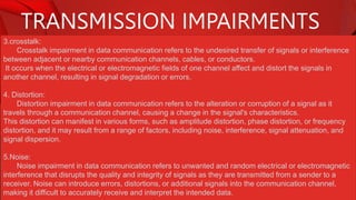 TRANSMISSION IMPAIRMENTS
3.crosstalk:
Crosstalk impairment in data communication refers to the undesired transfer of signals or interference
between adjacent or nearby communication channels, cables, or conductors.
It occurs when the electrical or electromagnetic fields of one channel affect and distort the signals in
another channel, resulting in signal degradation or errors.
4. Distortion:
Distortion impairment in data communication refers to the alteration or corruption of a signal as it
travels through a communication channel, causing a change in the signal's characteristics.
This distortion can manifest in various forms, such as amplitude distortion, phase distortion, or frequency
distortion, and it may result from a range of factors, including noise, interference, signal attenuation, and
signal dispersion.
5.Noise:
Noise impairment in data communication refers to unwanted and random electrical or electromagnetic
interference that disrupts the quality and integrity of signals as they are transmitted from a sender to a
receiver. Noise can introduce errors, distortions, or additional signals into the communication channel,
making it difficult to accurately receive and interpret the intended data.
 