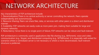 NETWORK ARCHITECTURE
Key characteristics of P2P architecture include:
1. Decentralization:There is no central authority or server controlling the network. Peers operate
independently and autonomously.
2. Resource Sharing: Peers can share files, data, or services with other peers in a direct and distributed
manner.
3. Scalability: P2P networks can easily scale as more peers join, making them suitable for large and
dynamic networks.
4. Redundancy: Since there is no single point of failure, P2P networks can be robust and fault-tolerant.
P2P architecture is commonly used in applications like file sharing (e.g., BitTorrent), voice and video
communication (e.g., Skype), and distributed computing (e.g., SETI@home). It is especially well-suited for
scenarios where a centralized server is not necessary or where a more decentralized, fault-tolerant
structure is preferred.
 