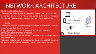 NETWORK ARCHITECTURE
Client server architecture:-
Client-server architecture is a network model used in computer
systems and networking where computing tasks and services are
distributed between two types of entities: clients and servers.
- Clients:
Clients are devices or software applications that request services,
resources, or data from servers.
They typically run on end-user devices, such as personal
computers, smartphones, or tablets.
Clients initiate communication with servers to access information
or perform tasks.
Examples include web browsers requesting web pages from web
servers or email clients retrieving emails from email servers.
 