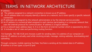 TERMS IN NETWORK ARCHITECTURE
IP address:-
 The address assigned to a network connection is known as an IP address.
 An IP address does not uniquely identify a device on a network, but it does specify a specific network
connection.
 IP addresses are assigned by the network administrator or by the internet service provider.
 An IP address is a numerical label assigned to each devices participating in a computer network that
uses the internet protocol for communication. IP address is a logical address.
 It is a network layer address (layer 3). It is in the form of internet number which is separated by dot (.).
 It includes a set of rules and performing routing function.
For Example, 192.168.10.26 and chooses a path for sending data. It is address of our computer on
internet. IP address is actually used while receiving emails, message, visiting websites, downloading and
uploading.
Through computer, mobile opening YouTube, YouTube is sending all the related data to IP address.
IP address is of two types: a) Ipv4 b) Ipv6
 