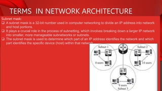 TERMS IN NETWORK ARCHITECTURE
Subnet mask:
 A subnet mask is a 32-bit number used in computer networking to divide an IP address into network
and host portions.
 It plays a crucial role in the process of subnetting, which involves breaking down a larger IP network
into smaller, more manageable subnetworks or subnets.
 The subnet mask is used to determine which part of an IP address identifies the network and which
part identifies the specific device (host) within that network.
 