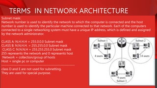 TERMS IN NETWORK ARCHITECTURE
Subnet mask:
Network number is used to identify the network to which the computer is connected and the host
number is used to identify the particular machine connected to that network. Each of the computers
connected to a single networking system must have a unique IP address, which is defined and assigned
by the network administrator.
CLASS A: N.H.H.H = 255.0.0.0 Subnet mask
CLASS B: N.N.H.H. = 255.255.0.0 Subnet mask
CLASS C: N.N.N.H = 255.255.255.0 Subnet mask
255 represents the network and 0 represents host
Network = collection/group of hosts
Host = single pc or computer
--------------------------------------------------------
class D and E are not used for subnetting.
They are used for special purpose.
 