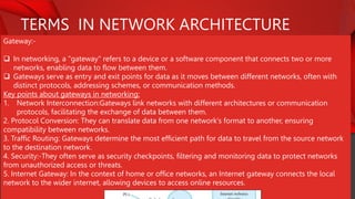TERMS IN NETWORK ARCHITECTURE
Gateway:-
 In networking, a "gateway" refers to a device or a software component that connects two or more
networks, enabling data to flow between them.
 Gateways serve as entry and exit points for data as it moves between different networks, often with
distinct protocols, addressing schemes, or communication methods.
Key points about gateways in networking:
1. Network Interconnection:Gateways link networks with different architectures or communication
protocols, facilitating the exchange of data between them.
2. Protocol Conversion: They can translate data from one network's format to another, ensuring
compatibility between networks.
3. Traffic Routing: Gateways determine the most efficient path for data to travel from the source network
to the destination network.
4. Security:-They often serve as security checkpoints, filtering and monitoring data to protect networks
from unauthorized access or threats.
5. Internet Gateway: In the context of home or office networks, an Internet gateway connects the local
network to the wider internet, allowing devices to access online resources.
 