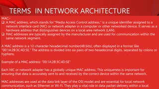 TERMS IN NETWORK ARCHITECTURE
MAC:-
 A MAC address, which stands for "Media Access Control address," is a unique identifier assigned to a
network interface card (NIC) or network adapter in a computer or other networked device. It serves as a
hardware address that distinguishes devices on a local area network (LAN).
 MAC addresses are typically assigned by the manufacturer and are used for communication within the
same network segment.
A MAC address is a 12-character hexadecimal number(48 bits), often displayed in a format like
"00:1A:2B:3C:4D:5E." The address is divided into six pairs of two hexadecimal digits, separated by colons or
hyphens.
Example of a MAC address: "00:1A:2B:3C:4D:5E"
Each NIC or network adapter has a globally unique MAC address. This uniqueness is important for
ensuring that data is accurately sent to and received by the correct device within the same network.
MAC addresses are used at the data link layer of the OSI model and are essential for local network
communication, such as Ethernet or Wi-Fi. They play a vital role in data packet delivery within a local
 