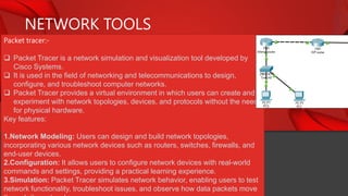 NETWORK TOOLS
Packet tracer:-
 Packet Tracer is a network simulation and visualization tool developed by
Cisco Systems.
 It is used in the field of networking and telecommunications to design,
configure, and troubleshoot computer networks.
 Packet Tracer provides a virtual environment in which users can create and
experiment with network topologies, devices, and protocols without the need
for physical hardware.
Key features:
1.Network Modeling: Users can design and build network topologies,
incorporating various network devices such as routers, switches, firewalls, and
end-user devices.
2.Configuration: It allows users to configure network devices with real-world
commands and settings, providing a practical learning experience.
3.Simulation: Packet Tracer simulates network behavior, enabling users to test
network functionality, troubleshoot issues, and observe how data packets move
 