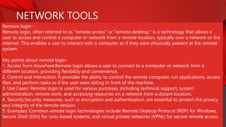 NETWORK TOOLS
Remove login:-
Remote login, often referred to as "remote access" or "remote desktop," is a technology that allows a
user to access and control a computer or network from a remote location, typically over a network or the
internet. This enables a user to interact with a computer as if they were physically present at the remote
system.
Key points about remote login:
1. Access from Anywhere:Remote login allows a user to connect to a computer or network from a
different location, providing flexibility and convenience.
2. Control and Interaction: It provides the ability to control the remote computer, run applications, access
files, and perform tasks as if the user were sitting in front of the machine.
3. Use Cases: Remote login is used for various purposes, including technical support, system
administration, remote work, and accessing resources on a network from a distant location.
4. Security:Security measures, such as encryption and authentication, are essential to protect the privacy
and integrity of the remote session.
5. Examples: Common remote login technologies include Remote Desktop Protocol (RDP) for Windows,
Secure Shell (SSH) for Unix-based systems, and virtual private networks (VPNs) for secure remote access.
 