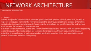 NETWORK ARCHITECTURE
Client server architecture:-
- Servers:
Servers are powerful computers or software applications that provide services, resources, or data in
response to requests from clients. They are designed to be always available and capable of handling
multiple client requests simultaneously. Servers can be specialized for specific tasks, like web servers,
email servers, file servers, or database servers.
In a client-server architecture, clients and servers communicate over a network, with the server responding
to client requests. This model allows for centralized management, efficient resource sharing, and
scalability. It is widely used in various networked applications and services, such as websites, email
systems, databases, and cloud computing.
 