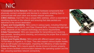 NIC
1.Connection to the Network: NICs are the hardware components that
physically connect computers and devices to a network, enabling them to
communicate with each other and access network resources.
2.MAC Address: Each NIC has a unique MAC address, which is essential for
identifying devices on the network and ensuring that data packets are
delivered to the correct destination.
3.Types and Compatibility: NICs come in various types, including Ethernet
NICs, Wireless NICs (Wi-Fi), and Fiber Channel NICs. Choosing the right type
of NIC depends on the network technology and device requirements.
4.Data Transmission: NICs are responsible for transmitting and receiving
data packets, handling error checking, and ensuring the proper flow of data in
and out of the device.
5.Speed and Duplex Modes: NICs come with different speed ratings, from
10/100 Mbps to Gigabit or 10 Gbps. They also support various duplex modes,
such as half-duplex and full-duplex, impacting the efficiency of data transfer.
6.Device Drivers: NICs require specific device drivers to function properly.
These drivers facilitate communication between the operating system and the
NIC, ensuring seamless network connectivity.
 