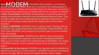 MODEM
Definition: A MODEM, short for Modulator-Demodulator, is a hardware
device that translates digital data from a computer into analog signals for
transmission over analog communication lines and vice versa, converting
incoming analog signals back into digital data for the computer to interpret.
1.Data Transmission: MODEMs are essential for transmitting data over
analog communication channels, such as traditional telephone lines. They
modulate digital data into analog signals for upstream transmission and
demodulate incoming analog signals into digital data for downstream
reception.
2.Types of MODEMs: MODEMs come in various types, including Dial-up
MODEMs, DSL (Digital Subscriber Line) MODEMs, Cable MODEMs, and
Fiber Optic MODEMs, each designed for specific types of communication
lines and speeds.
3.Speed and Bandwidth: MODEMs have different data transmission
speeds and bandwidth capacities, with modern broadband MODEMs
offering much higher speeds than traditional dial-up MODEMs. The choice
of MODEM depends on the available infrastructure and desired internet
speed.
4.Connection to the Internet: MODEMs are typically used to establish an
internet connection. In a home network, a MODEM connects to an Internet
Service Provider (ISP) to access the global internet, while in larger
 