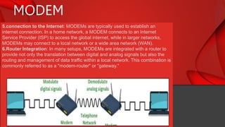 MODEM
5.connection to the Internet: MODEMs are typically used to establish an
internet connection. In a home network, a MODEM connects to an Internet
Service Provider (ISP) to access the global internet, while in larger networks,
MODEMs may connect to a local network or a wide area network (WAN).
6.Router Integration: In many setups, MODEMs are integrated with a router to
provide not only the translation between digital and analog signals but also the
routing and management of data traffic within a local network. This combination is
commonly referred to as a "modem-router" or "gateway."
 