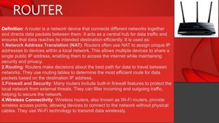 ROUTER
Definition: A router is a network device that connects different networks together
and directs data packets between them. It acts as a central hub for data traffic and
ensures that data reaches its intended destination efficiently. It is used as:
1.Network Address Translation (NAT): Routers often use NAT to assign unique IP
addresses to devices within a local network. This allows multiple devices to share a
single public IP address, enabling them to access the internet while maintaining
security and privacy.
2.Routing: Routers make decisions about the best path for data to travel between
networks. They use routing tables to determine the most efficient route for data
packets based on the destination IP address.
3.Firewall and Security: Many routers include built-in firewall features to protect the
local network from external threats. They can filter incoming and outgoing traffic,
helping to secure the network.
4.Wireless Connectivity: Wireless routers, also known as Wi-Fi routers, provide
wireless access points, allowing devices to connect to the network without physical
cables. They use Wi-Fi technology to transmit data wirelessly.
 