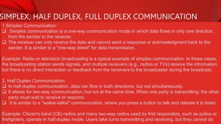 SIMPLEX, HALF DUPLEX, FULL DUPLEX COMMUNICATION
1.Simplex Communication:
 Simplex communication is a one-way communication mode in which data flows in only one direction,
from the sender to the receiver.
 The receiver can only receive the data and cannot send a response or acknowledgment back to the
sender. It is similar to a "one-way street" for data transmission.
Example: Radio or television broadcasting is a typical example of simplex communication. In these cases,
the broadcasting station sends signals, and multiple receivers (e.g., radios or TVs) receive the information,
but there is no direct interaction or feedback from the receivers to the broadcaster during the broadcast.
2. Half Duplex Communication:
 In half-duplex communication, data can flow in both directions, but not simultaneously.
 It allows for two-way communication, but not at the same time. When one party is transmitting, the other
party must wait to receive or respond.
 It is similar to a "walkie-talkie" communication, where you press a button to talk and release it to listen.
Example: Citizen's band (CB) radios and many two-way radios used by first responders, such as police or
firefighters, operate in half-duplex mode. Users take turns transmitting and receiving, but they cannot do
 