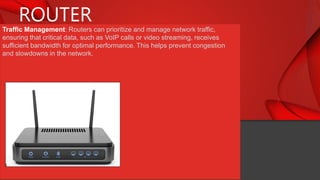 ROUTER
Traffic Management: Routers can prioritize and manage network traffic,
ensuring that critical data, such as VoIP calls or video streaming, receives
sufficient bandwidth for optimal performance. This helps prevent congestion
and slowdowns in the network.
 