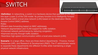 SWITCH
•Definition: In networking, a switch is a hardware device that operates at the data
link layer (Layer 2) of the OSI model. Its primary function is to intelligently forward
data frames within a local area network (LAN) based on the destination Media
Access Control (MAC) address.
Roles:
Efficient data forwarding based on MAC addresses.
•Network segmentation and VLAN support for traffic isolation.
•Enhanced network performance by reducing congestion.
•Improved security through traffic isolation.
•Seamless high-speed communication within a local area network (LAN).
Scenario: In a large office, there are three distinct departments - Finance, Human
Resources (HR), and Research & Development (R&D). The IT administrator wants
to separate these departments into different VLANs while maintaining a single
physical network infrastructure.
 