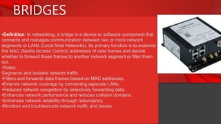 BRIDGES
•Definition: In networking, a bridge is a device or software component that
connects and manages communication between two or more network
segments or LANs (Local Area Networks). Its primary function is to examine
the MAC (Media Access Control) addresses of data frames and decide
whether to forward those frames to another network segment or filter them
out.
•Roles:
Segments and isolates network traffic.
•Filters and forwards data frames based on MAC addresses.
•Extends network coverage by connecting separate LANs.
•Reduces network congestion by selectively forwarding data.
•Enhances network performance and reduces collision domains.
•Enhances network reliability through redundancy.
•Monitors and troubleshoots network traffic and issues.
 