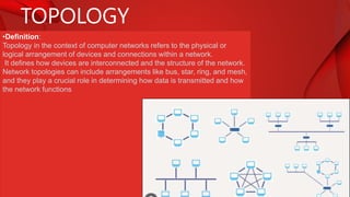 TOPOLOGY
•Definition:
Topology in the context of computer networks refers to the physical or
logical arrangement of devices and connections within a network.
It defines how devices are interconnected and the structure of the network.
Network topologies can include arrangements like bus, star, ring, and mesh,
and they play a crucial role in determining how data is transmitted and how
the network functions
 