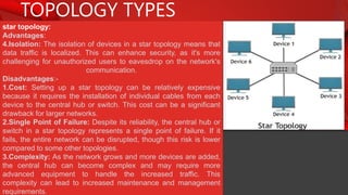 TOPOLOGY TYPES
star topology:
Advantages:
4.Isolation: The isolation of devices in a star topology means that
data traffic is localized. This can enhance security, as it's more
challenging for unauthorized users to eavesdrop on the network's
communication.
Disadvantages:-
1.Cost: Setting up a star topology can be relatively expensive
because it requires the installation of individual cables from each
device to the central hub or switch. This cost can be a significant
drawback for larger networks.
2.Single Point of Failure: Despite its reliability, the central hub or
switch in a star topology represents a single point of failure. If it
fails, the entire network can be disrupted, though this risk is lower
compared to some other topologies.
3.Complexity: As the network grows and more devices are added,
the central hub can become complex and may require more
advanced equipment to handle the increased traffic. This
complexity can lead to increased maintenance and management
requirements.
 