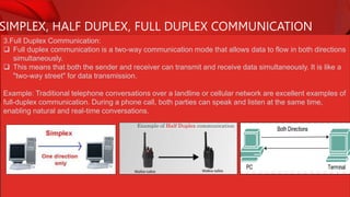 SIMPLEX, HALF DUPLEX, FULL DUPLEX COMMUNICATION
3.Full Duplex Communication:
 Full duplex communication is a two-way communication mode that allows data to flow in both directions
simultaneously.
 This means that both the sender and receiver can transmit and receive data simultaneously. It is like a
"two-way street" for data transmission.
Example: Traditional telephone conversations over a landline or cellular network are excellent examples of
full-duplex communication. During a phone call, both parties can speak and listen at the same time,
enabling natural and real-time conversations.
 