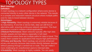TOPOLOGY TYPES
Mesh topology:
Definition:
A mesh topology is a network configuration where every device is
connected directly to every other device in the network. This results
in a complex and redundant network structure where multiple paths
exist for data to travel between devices.
Advantages:
1.High Reliability: Mesh topology is extremely reliable because of
its redundancy. If one link or device fails, data can still find an
alternative path, ensuring continuous network operation. This fault
tolerance is crucial in mission-critical applications.
2.Robust Performance: Mesh networks typically offer high data
transfer speeds and low latency, especially in full mesh
configurations where there are multiple paths for data to travel. This
makes them suitable for applications that require high performance.
3.Privacy and Security: Mesh topology can provide enhanced
privacy and security because data travels directly between devices
without passing through a central hub or node. This can make it
more challenging for unauthorized users to intercept data.
4.Scalability: Mesh topology is highly scalable. You can easily
 