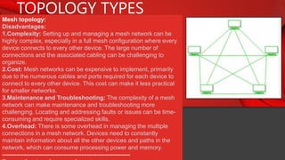 TOPOLOGY TYPES
Mesh topology:
Disadvantages:
1.Complexity: Setting up and managing a mesh network can be
highly complex, especially in a full mesh configuration where every
device connects to every other device. The large number of
connections and the associated cabling can be challenging to
organize.
2.Cost: Mesh networks can be expensive to implement, primarily
due to the numerous cables and ports required for each device to
connect to every other device. This cost can make it less practical
for smaller networks.
3.Maintenance and Troubleshooting: The complexity of a mesh
network can make maintenance and troubleshooting more
challenging. Locating and addressing faults or issues can be time-
consuming and require specialized skills.
4.Overhead: There is some overhead in managing the multiple
connections in a mesh network. Devices need to constantly
maintain information about all the other devices and paths in the
network, which can consume processing power and memory.
-----------------------------------------------------------------
 