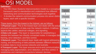 OSI MODEL
Definition:-
• The OSI (Open Systems Interconnection) model is a conceptual
framework used to standardize and understand how different
networking and communication technologies work together.
• It divides the network communication process into seven distinct
layers, each with a specific function.
These layers, from the lowest to the highest, are as follows:
1.Physical Layer: This is the lowest layer and deals with the actual
physical transmission of data over the network medium. It defines
aspects like cables, electrical voltages, and signaling.
2.Data Link Layer: This layer is responsible for establishing a
reliable link between two directly connected nodes. It manages data
framing, error detection, and flow control.
3.Network Layer: The network layer deals with logical addressing,
routing, and forwarding of data packets between different networks.
It enables data to move across networks and subnets.
4.Transport Layer: This layer ensures end-to-end communication,
managing data segmentation, error detection, and flow control. It
establishes and maintains connections between devices.
 