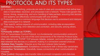 PROTOCOL AND ITS TYPES
Definition:-
 In computer networking, protocols are sets of rules and conventions that define how
data is transmitted, received, and processed over a network. These rules govern the
format, timing, sequencing, and error handling of data packets, ensuring that devices
and systems can effectively communicate with one another.
 Protocols serve as a common language that devices use to understand and interpret
data exchanged in a network.
 They specify various aspects of communication, including data encapsulation,
addressing, routing, error detection and correction, and security, among others.
Types:
TCP(mostly written as TCP/IP):-
TCP, or Transmission Control Protocol, is a fundamental communication protocol in
computer networking. It is one of the core components of the Internet Protocol suite,
often referred to as TCP/IP. TCP ensures reliable, ordered, and error-checked delivery of
data between two devices in a network, making it a connection-oriented protocol.
•Reliable Data Transfer: Ensures error-free and ordered data transfer.
•Connection Establishment: Establishes connections with a three-way handshake.
•Connection Termination: Gracefully closes connections when communication is
complete.
•Flow Control: Manages data transfer rates to prevent congestion and data loss.
 