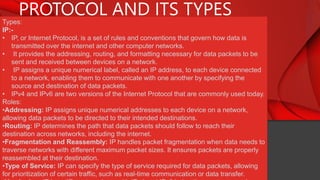 PROTOCOL AND ITS TYPES
Types:
IP:-
• IP, or Internet Protocol, is a set of rules and conventions that govern how data is
transmitted over the internet and other computer networks.
• It provides the addressing, routing, and formatting necessary for data packets to be
sent and received between devices on a network.
• IP assigns a unique numerical label, called an IP address, to each device connected
to a network, enabling them to communicate with one another by specifying the
source and destination of data packets.
• IPv4 and IPv6 are two versions of the Internet Protocol that are commonly used today.
Roles:
•Addressing: IP assigns unique numerical addresses to each device on a network,
allowing data packets to be directed to their intended destinations.
•Routing: IP determines the path that data packets should follow to reach their
destination across networks, including the internet.
•Fragmentation and Reassembly: IP handles packet fragmentation when data needs to
traverse networks with different maximum packet sizes. It ensures packets are properly
reassembled at their destination.
•Type of Service: IP can specify the type of service required for data packets, allowing
for prioritization of certain traffic, such as real-time communication or data transfer.
 