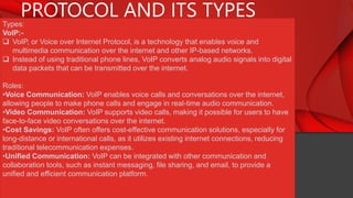 PROTOCOL AND ITS TYPES
Types:
VoIP:-
 VoIP, or Voice over Internet Protocol, is a technology that enables voice and
multimedia communication over the internet and other IP-based networks.
 Instead of using traditional phone lines, VoIP converts analog audio signals into digital
data packets that can be transmitted over the internet.
Roles:
•Voice Communication: VoIP enables voice calls and conversations over the internet,
allowing people to make phone calls and engage in real-time audio communication.
•Video Communication: VoIP supports video calls, making it possible for users to have
face-to-face video conversations over the internet.
•Cost Savings: VoIP often offers cost-effective communication solutions, especially for
long-distance or international calls, as it utilizes existing internet connections, reducing
traditional telecommunication expenses.
•Unified Communication: VoIP can be integrated with other communication and
collaboration tools, such as instant messaging, file sharing, and email, to provide a
unified and efficient communication platform.
 