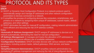 PROTOCOL AND ITS TYPES
Types:
DHCP:
 DHCP, or Dynamic Host Configuration Protocol, is a network protocol used to
automatically assign and manage IP addresses and other network configuration
parameters to devices connected to a network.
 It simplifies the process of configuring devices like computers, smartphones, and
printers on a network by assigning them unique IP addresses, subnet masks, default
gateways, and other settings.
 DHCP eliminates the need for manual IP configuration, making network administration
more efficient and reducing the risk of IP address conflicts.
Roles:
•Automatic IP Address Assignment: DHCP assigns IP addresses to devices on a
network automatically, eliminating the need for manual configuration.
•IP Address Management: It manages and tracks the allocation of IP addresses to
avoid conflicts and ensure efficient use of available addresses.
•Configuration Parameters: DHCP provides devices with various network configuration
parameters, including subnet masks, default gateways, DNS servers, and lease
durations.
•Simplified Network Administration: DHCP simplifies network administration by
centralizing IP address management and reducing the risk of misconfigured devices.
 