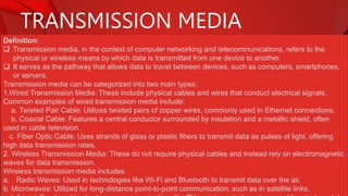 TRANSMISSION MEDIA
Definition:
 Transmission media, in the context of computer networking and telecommunications, refers to the
physical or wireless means by which data is transmitted from one device to another.
 It serves as the pathway that allows data to travel between devices, such as computers, smartphones,
or servers.
Transmission media can be categorized into two main types:
1.Wired Transmission Media: These include physical cables and wires that conduct electrical signals.
Common examples of wired transmission media include:
a. Twisted Pair Cable: Utilizes twisted pairs of copper wires, commonly used in Ethernet connections.
b. Coaxial Cable: Features a central conductor surrounded by insulation and a metallic shield, often
used in cable television.
c. Fiber Optic Cable: Uses strands of glass or plastic fibers to transmit data as pulses of light, offering
high data transmission rates.
2. Wireless Transmission Media: These do not require physical cables and instead rely on electromagnetic
waves for data transmission.
Wireless transmission media includes:
a. Radio Waves: Used in technologies like Wi-Fi and Bluetooth to transmit data over the air.
b. Microwaves: Utilized for long-distance point-to-point communication, such as in satellite links.
 