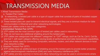 TRANSMISSION MEDIA
1.Wired Transmission Media:
a. Twisted Pair Cable:-
 In networking, a twisted pair cable is a type of copper cable that consists of pairs of insulated copper
wires twisted together.
 These twisted pairs are used to transmit electrical signals, and they are a common medium for data
communication in Ethernet and other networking technologies.
Twisted pair cables come in two main categories:
1.Unshielded Twisted Pair (UTP):
 UTP cables are the most common type of twisted pair cables used in networking.
 They do not have any additional shielding around the twisted pairs.
 UTP cables are categorized into different "categories" or "CAT" ratings, such as Cat 5e, Cat 6, Cat 6a,
and Cat 7, with each category offering varying levels of performance and data transmission capabilities.
 They are widely used for connecting computers, switches, routers, and other network devices in local
area networks (LANs).
2. Shielded Twisted Pair (STP):
 STP cables have an additional layer of shielding around the twisted pairs to provide better protection
against electromagnetic interference (EMI) and radio frequency interference (RFI).
 STP cables are less common in home and office networking but can be used in environments where
 