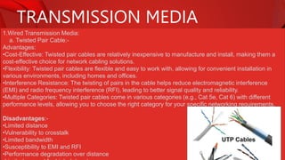 TRANSMISSION MEDIA
1.Wired Transmission Media:
a. Twisted Pair Cable:-
Advantages:
•Cost-Effective: Twisted pair cables are relatively inexpensive to manufacture and install, making them a
cost-effective choice for network cabling solutions.
•Flexibility: Twisted pair cables are flexible and easy to work with, allowing for convenient installation in
various environments, including homes and offices.
•Interference Resistance: The twisting of pairs in the cable helps reduce electromagnetic interference
(EMI) and radio frequency interference (RFI), leading to better signal quality and reliability.
•Multiple Categories: Twisted pair cables come in various categories (e.g., Cat 5e, Cat 6) with different
performance levels, allowing you to choose the right category for your specific networking requirements.
Disadvantages:-
•Limited distance
•Vulnerability to crosstalk
•Limited bandwidth
•Susceptibility to EMI and RFI
•Performance degradation over distance
 