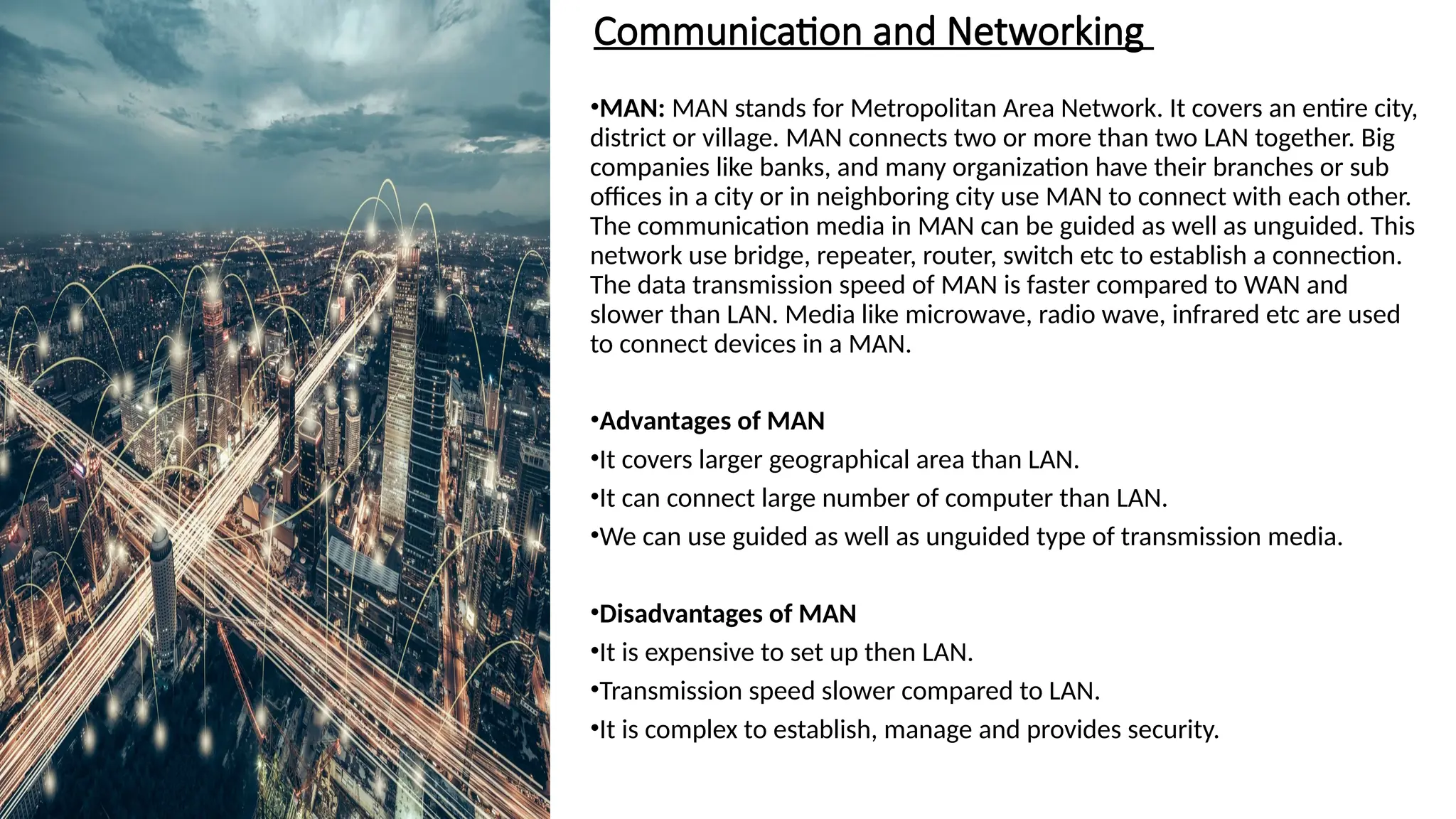 Communication and Networking
•MAN: MAN stands for Metropolitan Area Network. It covers an entire city,
district or village. MAN connects two or more than two LAN together. Big
companies like banks, and many organization have their branches or sub
offices in a city or in neighboring city use MAN to connect with each other.
The communication media in MAN can be guided as well as unguided. This
network use bridge, repeater, router, switch etc to establish a connection.
The data transmission speed of MAN is faster compared to WAN and
slower than LAN. Media like microwave, radio wave, infrared etc are used
to connect devices in a MAN.
•Advantages of MAN
•It covers larger geographical area than LAN.
•It can connect large number of computer than LAN.
•We can use guided as well as unguided type of transmission media.
•Disadvantages of MAN
•It is expensive to set up then LAN.
•Transmission speed slower compared to LAN.
•It is complex to establish, manage and provides security.
 