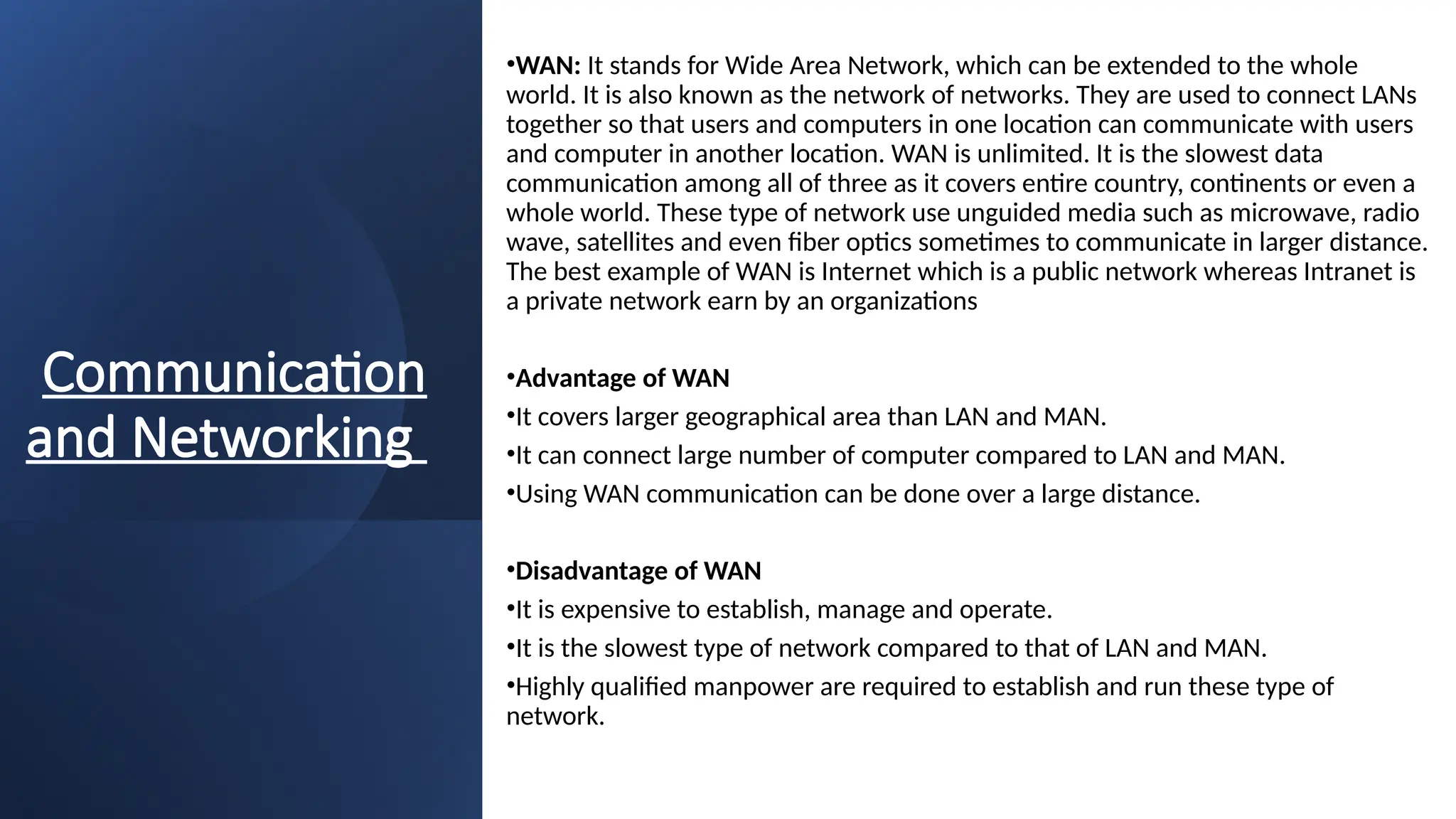 Communication
and Networking
•WAN: It stands for Wide Area Network, which can be extended to the whole
world. It is also known as the network of networks. They are used to connect LANs
together so that users and computers in one location can communicate with users
and computer in another location. WAN is unlimited. It is the slowest data
communication among all of three as it covers entire country, continents or even a
whole world. These type of network use unguided media such as microwave, radio
wave, satellites and even fiber optics sometimes to communicate in larger distance.
The best example of WAN is Internet which is a public network whereas Intranet is
a private network earn by an organizations
•Advantage of WAN
•It covers larger geographical area than LAN and MAN.
•It can connect large number of computer compared to LAN and MAN.
•Using WAN communication can be done over a large distance.
•Disadvantage of WAN
•It is expensive to establish, manage and operate.
•It is the slowest type of network compared to that of LAN and MAN.
•Highly qualified manpower are required to establish and run these type of
network.
 