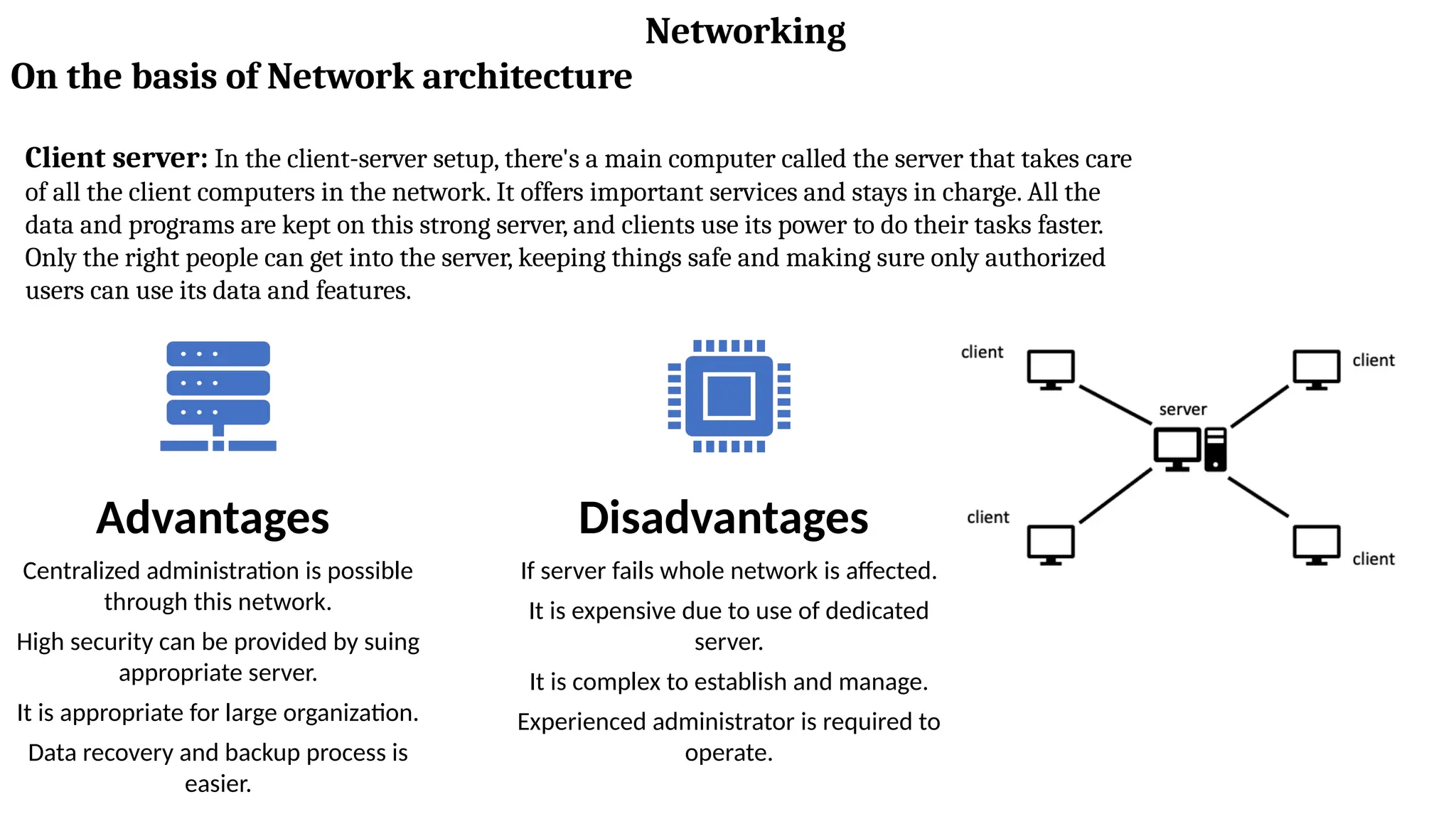 Networking
On the basis of Network architecture
Client server: In the client-server setup, there's a main computer called the server that takes care
of all the client computers in the network. It offers important services and stays in charge. All the
data and programs are kept on this strong server, and clients use its power to do their tasks faster.
Only the right people can get into the server, keeping things safe and making sure only authorized
users can use its data and features.
Advantages
Centralized administration is possible
through this network.
High security can be provided by suing
appropriate server.
It is appropriate for large organization.
Data recovery and backup process is
easier.
Disadvantages
If server fails whole network is affected.
It is expensive due to use of dedicated
server.
It is complex to establish and manage.
Experienced administrator is required to
operate.
 