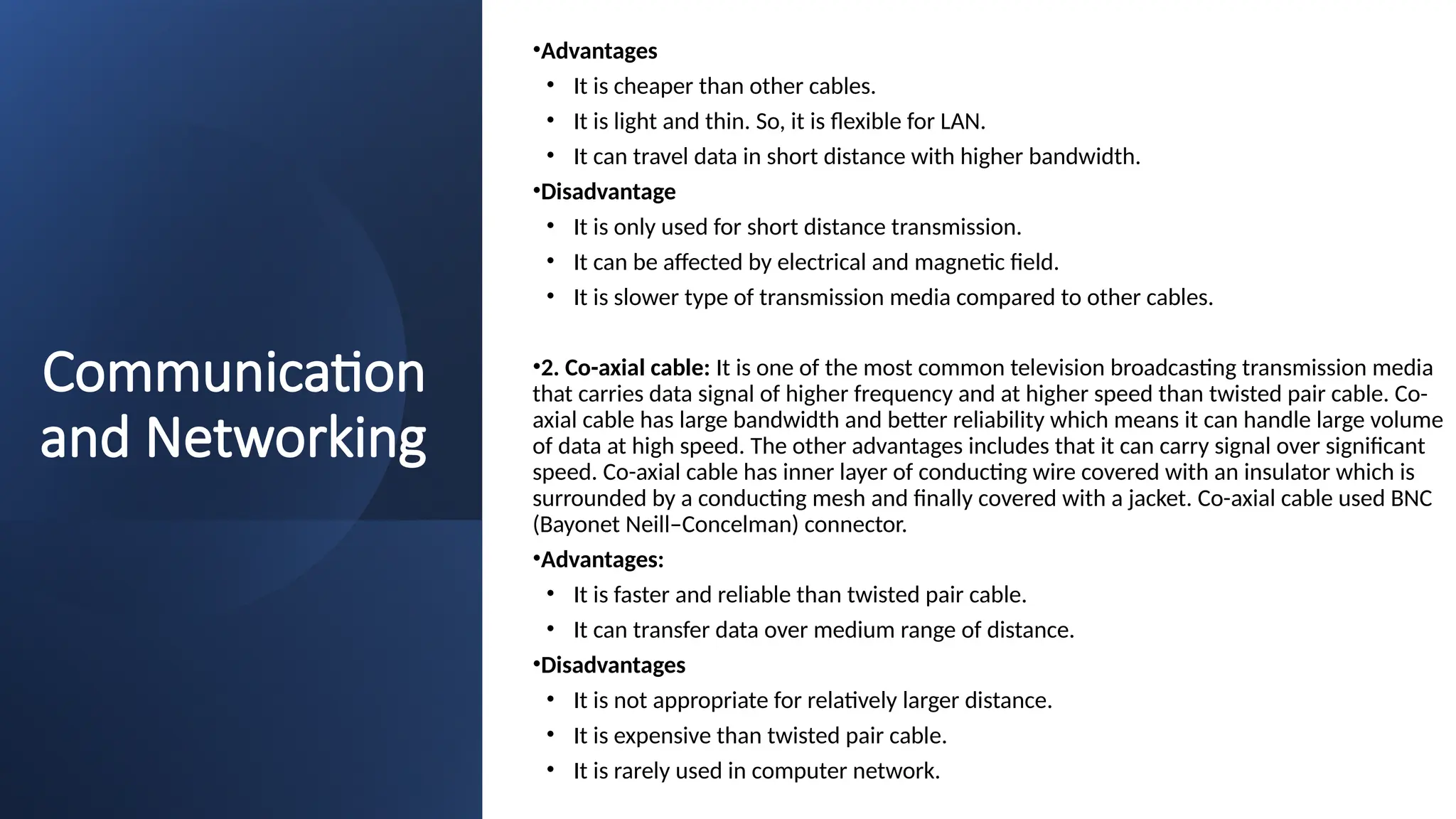 Communication
and Networking
•Advantages
• It is cheaper than other cables.
• It is light and thin. So, it is flexible for LAN.
• It can travel data in short distance with higher bandwidth.
•Disadvantage
• It is only used for short distance transmission.
• It can be affected by electrical and magnetic field.
• It is slower type of transmission media compared to other cables.
•2. Co-axial cable: It is one of the most common television broadcasting transmission media
that carries data signal of higher frequency and at higher speed than twisted pair cable. Co-
axial cable has large bandwidth and better reliability which means it can handle large volume
of data at high speed. The other advantages includes that it can carry signal over significant
speed. Co-axial cable has inner layer of conducting wire covered with an insulator which is
surrounded by a conducting mesh and finally covered with a jacket. Co-axial cable used BNC
(Bayonet Neill–Concelman) connector.
•Advantages:
• It is faster and reliable than twisted pair cable.
• It can transfer data over medium range of distance.
•Disadvantages
• It is not appropriate for relatively larger distance.
• It is expensive than twisted pair cable.
• It is rarely used in computer network.
 