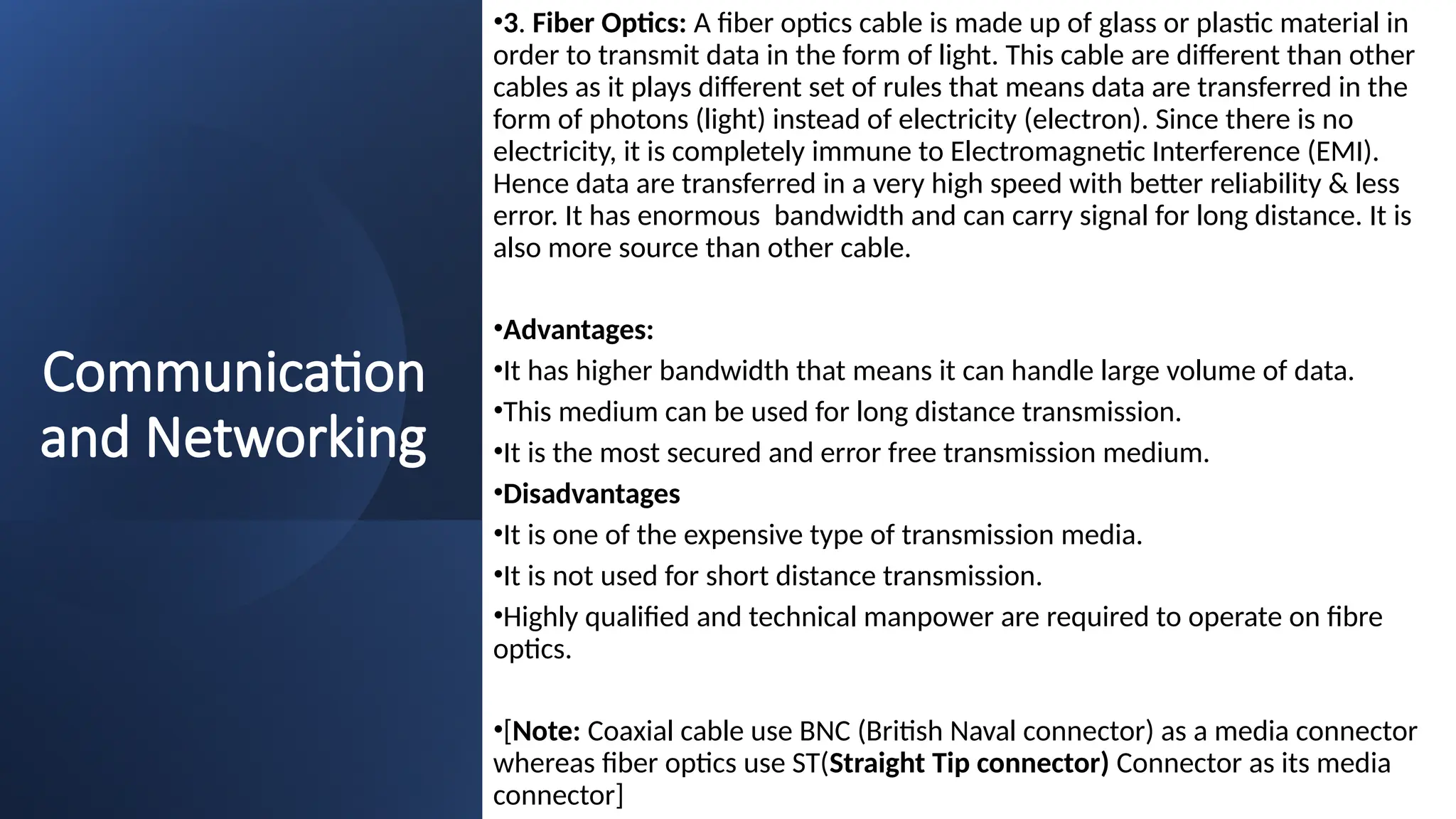 Communication
and Networking
•3. Fiber Optics: A fiber optics cable is made up of glass or plastic material in
order to transmit data in the form of light. This cable are different than other
cables as it plays different set of rules that means data are transferred in the
form of photons (light) instead of electricity (electron). Since there is no
electricity, it is completely immune to Electromagnetic Interference (EMI).
Hence data are transferred in a very high speed with better reliability & less
error. It has enormous bandwidth and can carry signal for long distance. It is
also more source than other cable.
•Advantages:
•It has higher bandwidth that means it can handle large volume of data.
•This medium can be used for long distance transmission.
•It is the most secured and error free transmission medium.
•Disadvantages
•It is one of the expensive type of transmission media.
•It is not used for short distance transmission.
•Highly qualified and technical manpower are required to operate on fibre
optics.
•[Note: Coaxial cable use BNC (British Naval connector) as a media connector
whereas fiber optics use ST(Straight Tip connector) Connector as its media
connector]
 