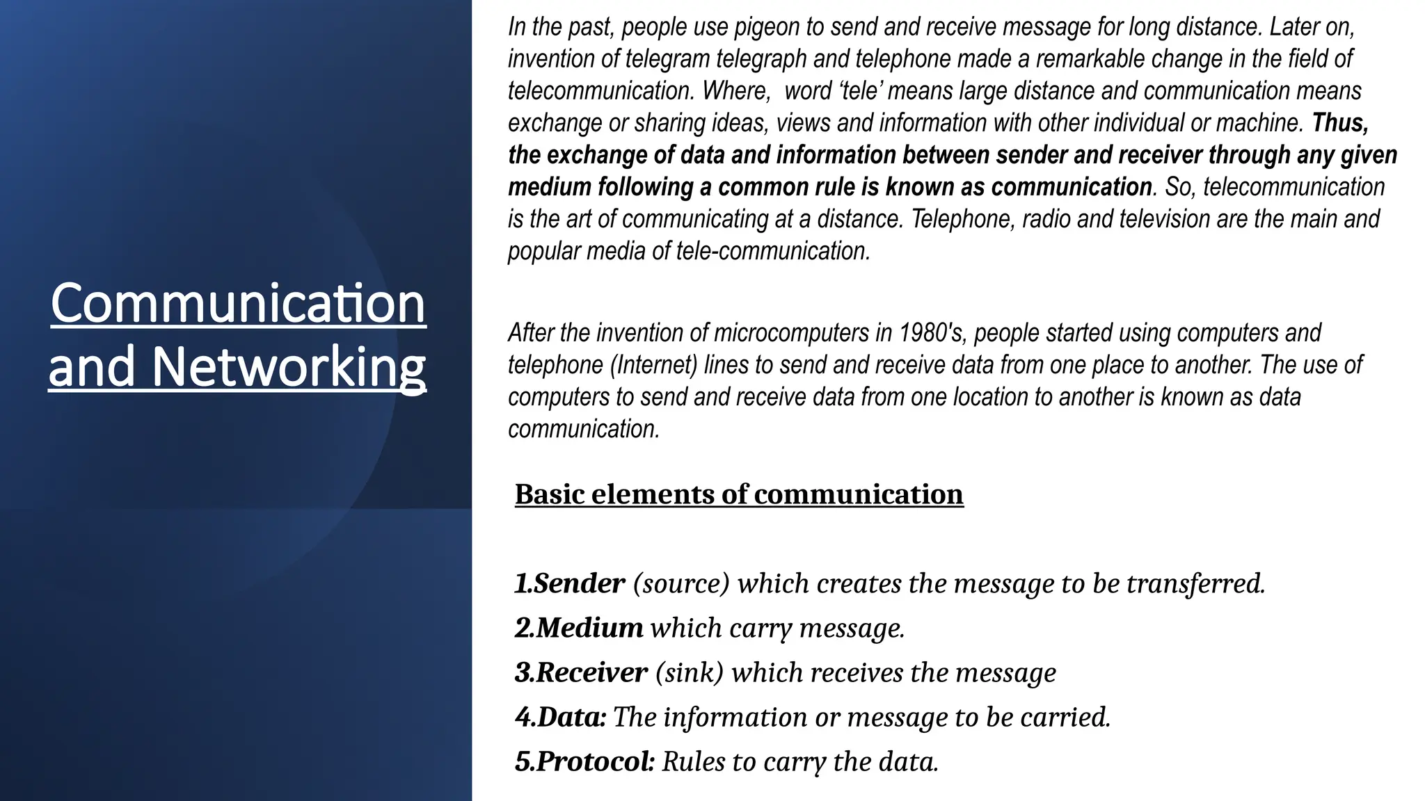 Communication
and Networking
In the past, people use pigeon to send and receive message for long distance. Later on,
invention of telegram telegraph and telephone made a remarkable change in the field of
telecommunication. Where, word ‘tele’ means large distance and communication means
exchange or sharing ideas, views and information with other individual or machine. Thus,
the exchange of data and information between sender and receiver through any given
medium following a common rule is known as communication. So, telecommunication
is the art of communicating at a distance. Telephone, radio and television are the main and
popular media of tele-communication.
After the invention of microcomputers in 1980's, people started using computers and
telephone (Internet) lines to send and receive data from one place to another. The use of
computers to send and receive data from one location to another is known as data
communication.
Basic elements of communication
1.Sender (source) which creates the message to be transferred.
2.Medium which carry message.
3.Receiver (sink) which receives the message
4.Data: The information or message to be carried.
5.Protocol: Rules to carry the data.
 