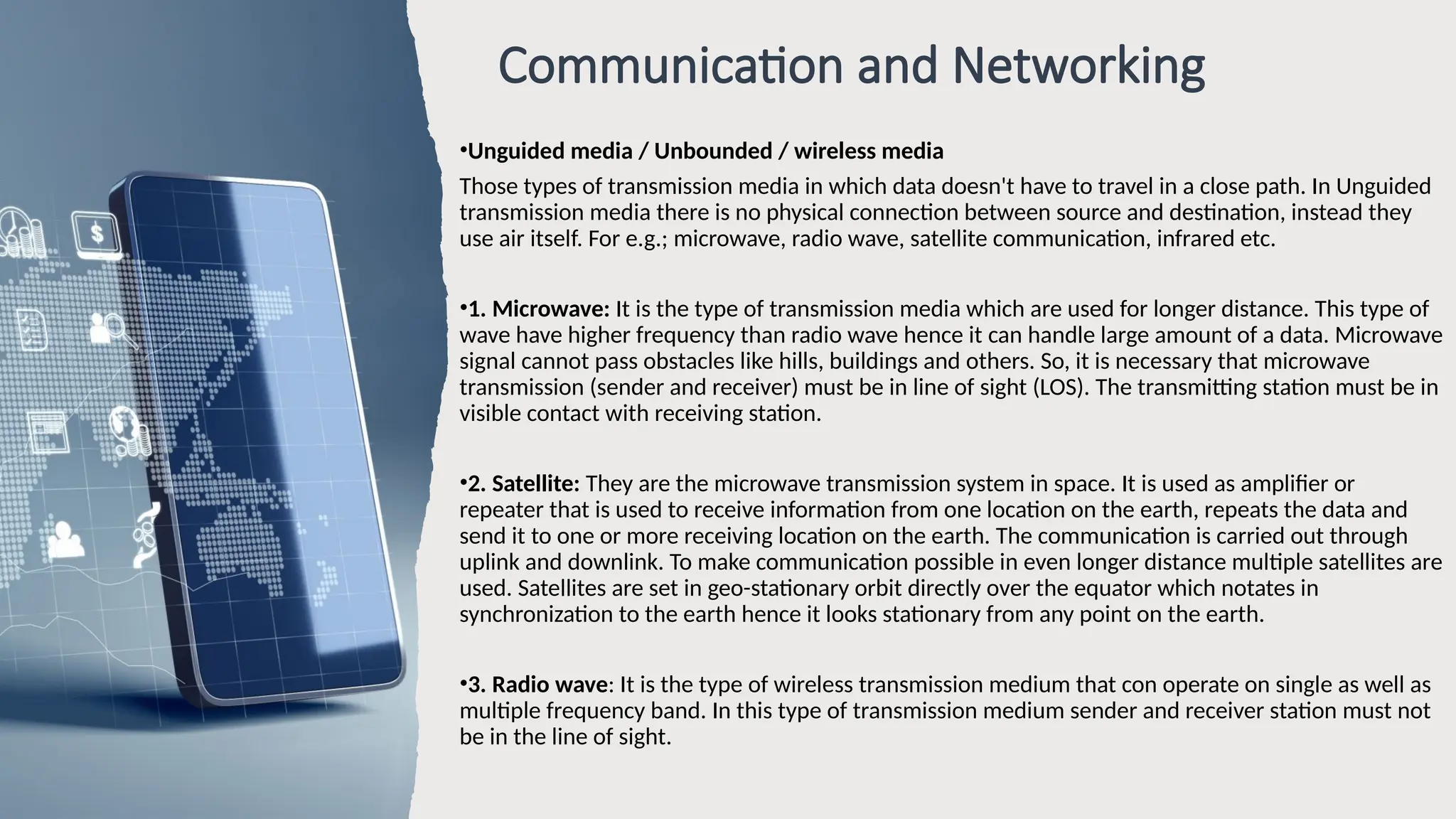Communication and Networking
•Unguided media / Unbounded / wireless media
Those types of transmission media in which data doesn't have to travel in a close path. In Unguided
transmission media there is no physical connection between source and destination, instead they
use air itself. For e.g.; microwave, radio wave, satellite communication, infrared etc.
•1. Microwave: It is the type of transmission media which are used for longer distance. This type of
wave have higher frequency than radio wave hence it can handle large amount of a data. Microwave
signal cannot pass obstacles like hills, buildings and others. So, it is necessary that microwave
transmission (sender and receiver) must be in line of sight (LOS). The transmitting station must be in
visible contact with receiving station.
•2. Satellite: They are the microwave transmission system in space. It is used as amplifier or
repeater that is used to receive information from one location on the earth, repeats the data and
send it to one or more receiving location on the earth. The communication is carried out through
uplink and downlink. To make communication possible in even longer distance multiple satellites are
used. Satellites are set in geo-stationary orbit directly over the equator which notates in
synchronization to the earth hence it looks stationary from any point on the earth.
•3. Radio wave: It is the type of wireless transmission medium that con operate on single as well as
multiple frequency band. In this type of transmission medium sender and receiver station must not
be in the line of sight.
 