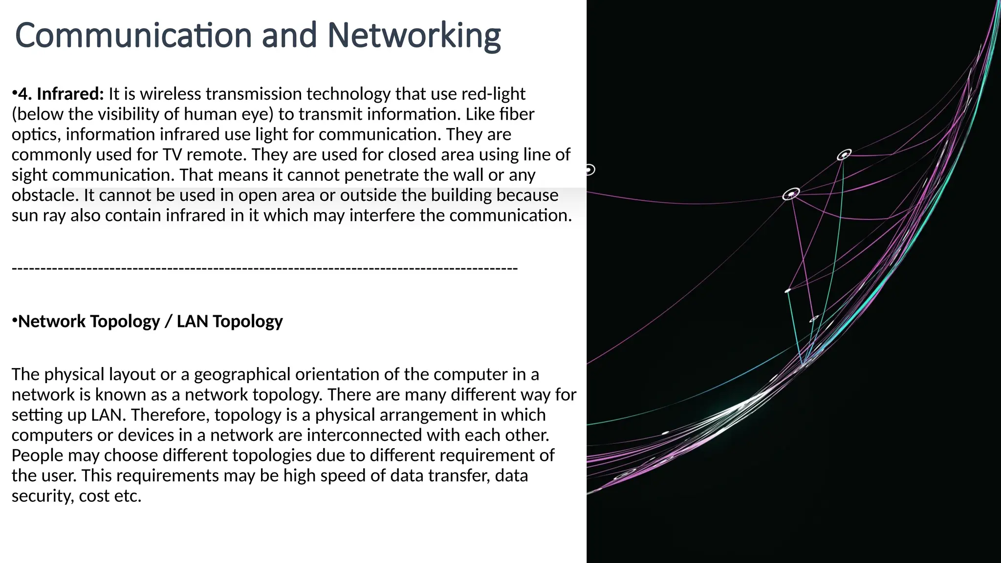 Communication and Networking
•4. Infrared: It is wireless transmission technology that use red-light
(below the visibility of human eye) to transmit information. Like fiber
optics, information infrared use light for communication. They are
commonly used for TV remote. They are used for closed area using line of
sight communication. That means it cannot penetrate the wall or any
obstacle. It cannot be used in open area or outside the building because
sun ray also contain infrared in it which may interfere the communication.
----------------------------------------------------------------------------------------
•Network Topology / LAN Topology
The physical layout or a geographical orientation of the computer in a
network is known as a network topology. There are many different way for
setting up LAN. Therefore, topology is a physical arrangement in which
computers or devices in a network are interconnected with each other.
People may choose different topologies due to different requirement of
the user. This requirements may be high speed of data transfer, data
security, cost etc.
 