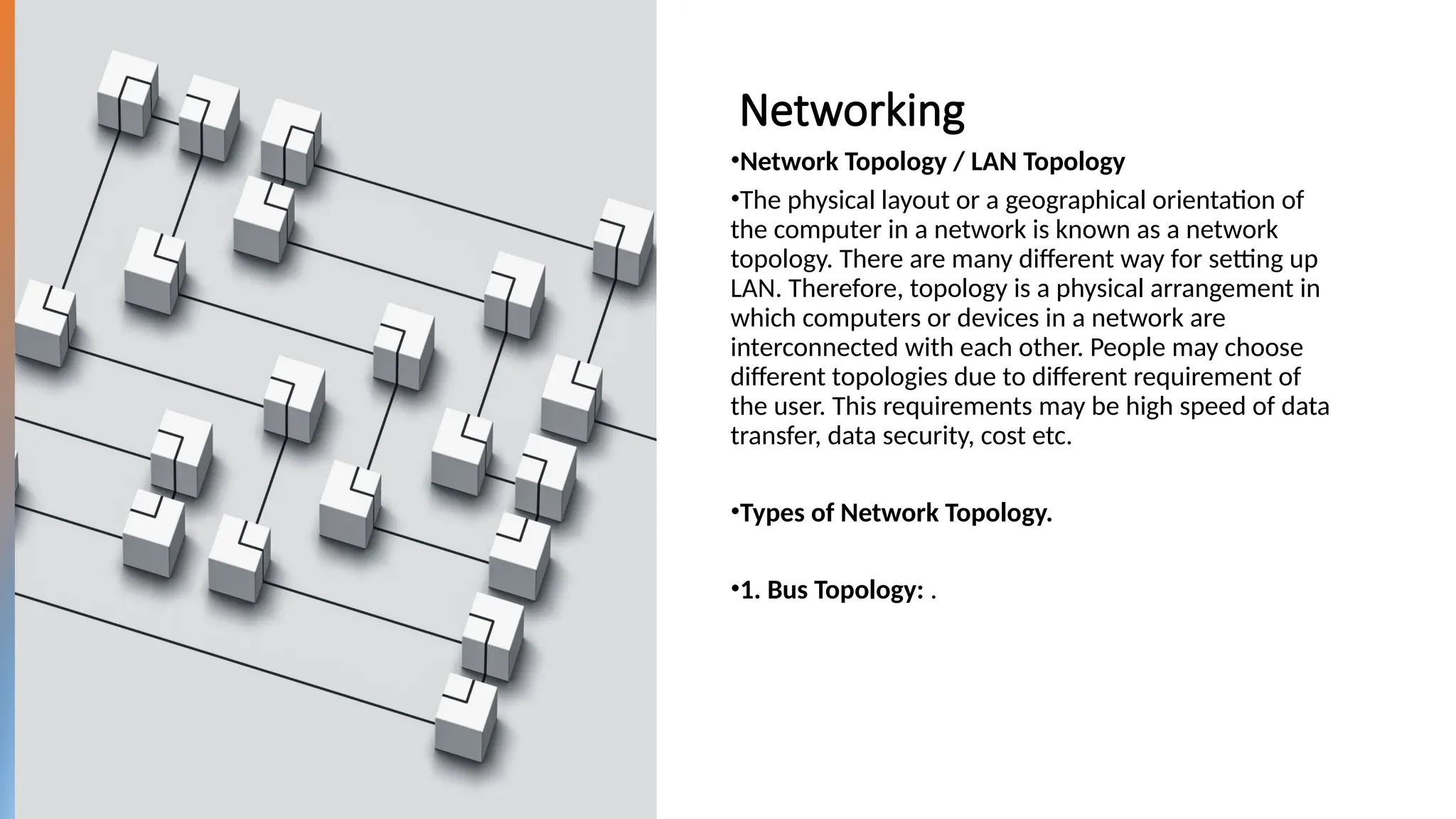 Networking
•Network Topology / LAN Topology
•The physical layout or a geographical orientation of
the computer in a network is known as a network
topology. There are many different way for setting up
LAN. Therefore, topology is a physical arrangement in
which computers or devices in a network are
interconnected with each other. People may choose
different topologies due to different requirement of
the user. This requirements may be high speed of data
transfer, data security, cost etc.
•Types of Network Topology.
•1. Bus Topology: .
 