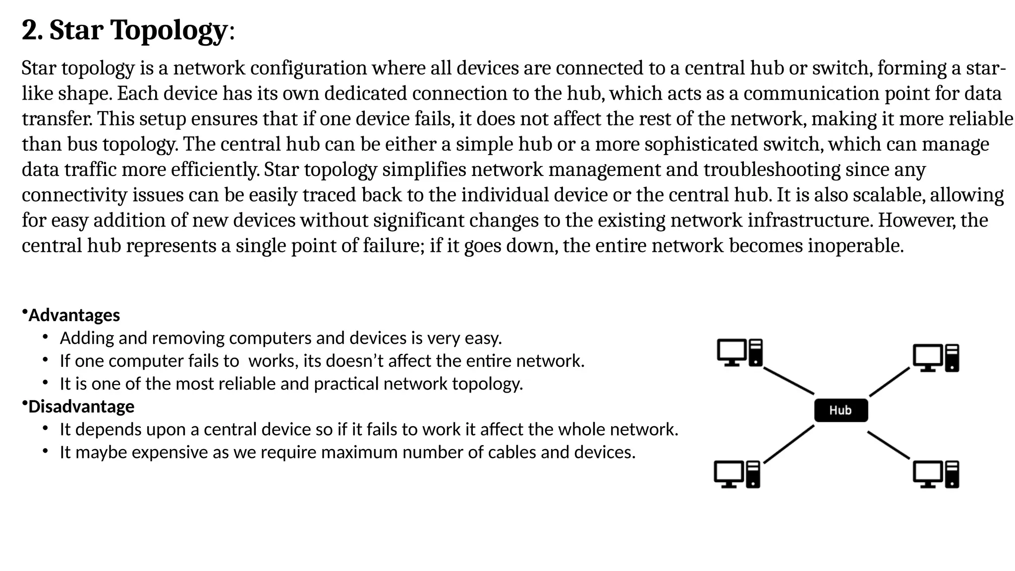 Star topology is a network configuration where all devices are connected to a central hub or switch, forming a star-
like shape. Each device has its own dedicated connection to the hub, which acts as a communication point for data
transfer. This setup ensures that if one device fails, it does not affect the rest of the network, making it more reliable
than bus topology. The central hub can be either a simple hub or a more sophisticated switch, which can manage
data traffic more efficiently. Star topology simplifies network management and troubleshooting since any
connectivity issues can be easily traced back to the individual device or the central hub. It is also scalable, allowing
for easy addition of new devices without significant changes to the existing network infrastructure. However, the
central hub represents a single point of failure; if it goes down, the entire network becomes inoperable.
•Advantages
• Adding and removing computers and devices is very easy.
• If one computer fails to works, its doesn’t affect the entire network.
• It is one of the most reliable and practical network topology.
•Disadvantage
• It depends upon a central device so if it fails to work it affect the whole network.
• It maybe expensive as we require maximum number of cables and devices.
2. Star Topology:
 